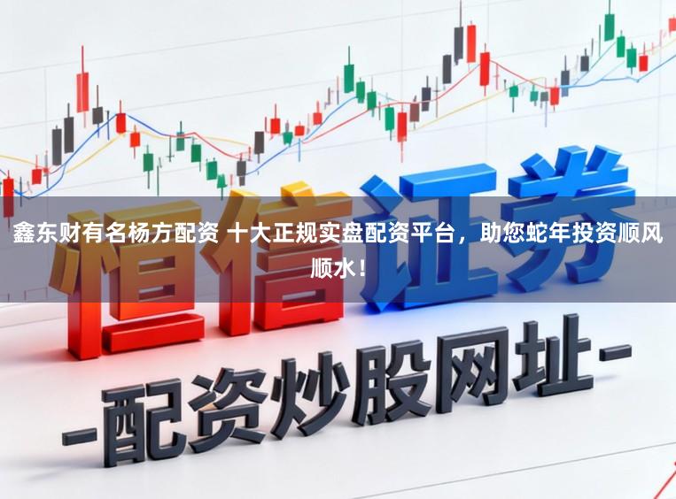 鑫东财有名杨方配资 十大正规实盘配资平台，助您蛇年投资顺风顺水！