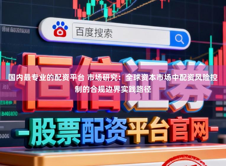 国内最专业的配资平台 市场研究：全球资本市场中配资风险控制的合规边界实践路径